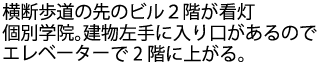 横断歩道の先のビル2階が看灯個別学院。建物左手に入口があるのでエレベーターで2階に上がる