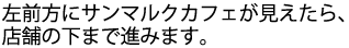 左前方にサンマルクカフェが見えたら、店舗の下まで進みます