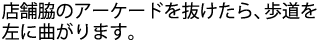 店舗脇のアーケードを抜けたら、歩道を左に曲がります