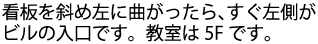 看板を斜め左に曲がったら、すぐ左側がビルの入口です。教室は5Fです