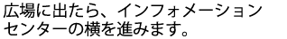 広場に出たら、インフォメーションセンターの横を進みます